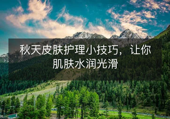 秋天皮肤护理小技巧,让你肌肤水润光滑 秋天皮肤护理小技巧,让你肌肤水润光滑