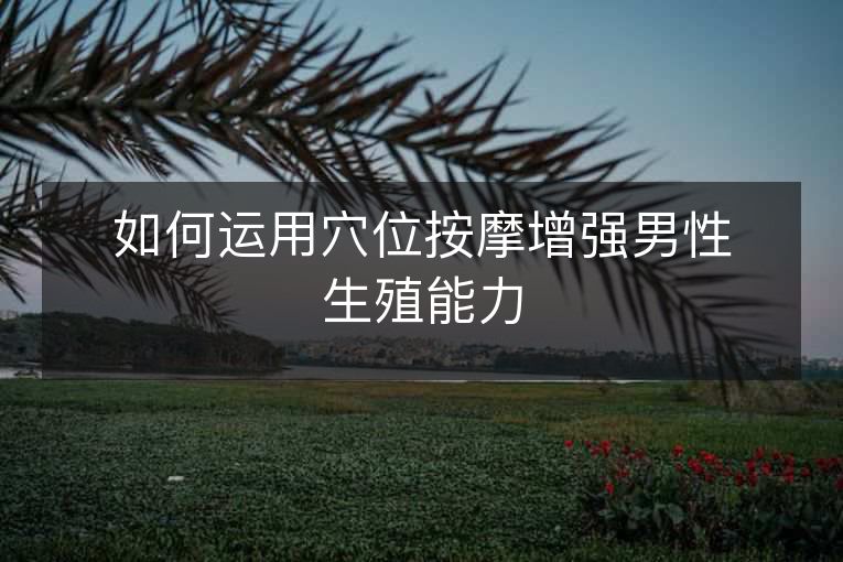 如何运用穴位按摩增强男性生殖能力