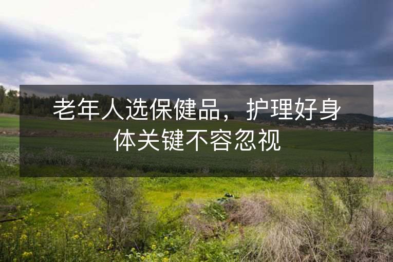 老年人选保健品，护理好身体关键不容忽视